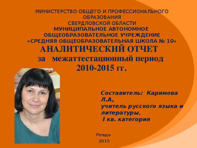 МИНИСТЕРСТВО ОБЩЕГО И ПРОФЕССИОНАЛЬНОГО ОБРАЗОВАНИЯ  СВЕРДЛОВСКОЙ ОБЛАСТИ  МУНИЦИПАЛЬНОЕ АВТОНОМНОЕ ОБЩЕОБРАЗОВАТЕЛЬНОЕ УЧРЕЖДЕНИЕ  «СРЕДНЯЯ ОБЩЕОБРАЗОВАТЕЛЬНАЯ ШКОЛА № 10»    АНАЛИТИЧЕСКИЙ ОТЧЕТ  за межаттестационный период  2010-2015 гг.    Составитель: Каримова Л.А,  учитель русского языка и литературы ,  I кв. категория Ревда 2015