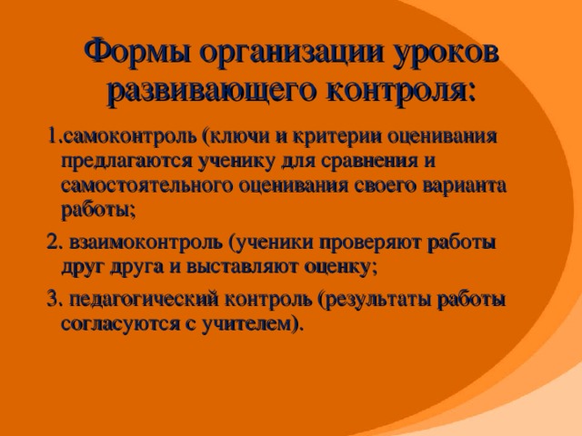 Формы организации уроков развивающего контроля: 1.самоконтроль (ключи и критерии оценивания предлагаются ученику для сравнения и самостоятельного оценивания своего варианта работы; 2. взаимоконтроль (ученики проверяют работы друг друга и выставляют оценку; 3. педагогический контроль (результаты работы согласуются с учителем).