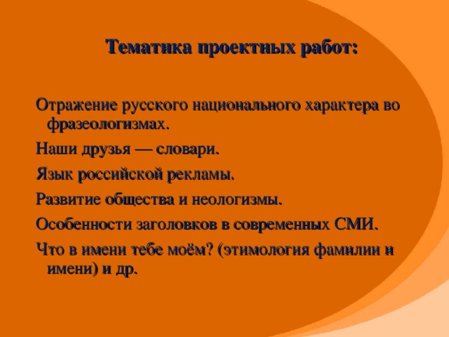 Тематика проектных работ:      Отражение русского национального характера во фразеологизмах. Наши друзья — словари. Язык российской рекламы. Развитие общества и неологизмы. Особенности заголовков в современных СМИ. Что в имени тебе моём? (этимология фамилии и имени) и др.