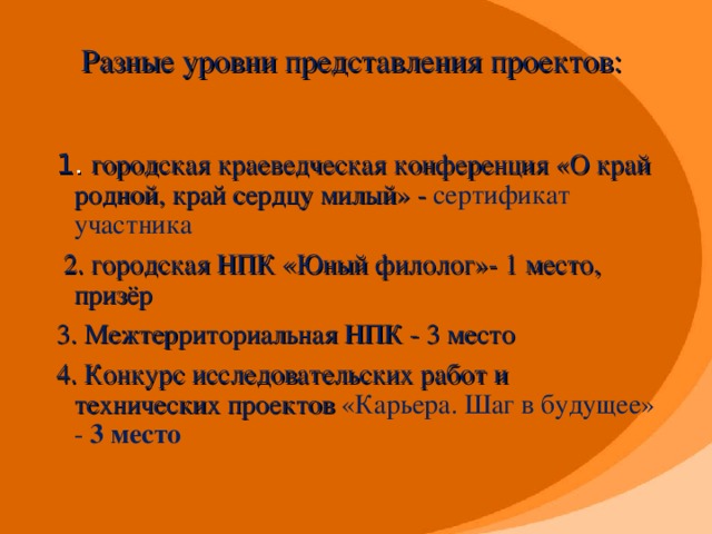 Разные уровни представления проектов: 1 . городская краеведческая конференция «О край родной, край сердцу милый» - сертификат участника  2. городская НПК «Юный филолог»- 1 место, призёр 3. Межтерриториальная НПК - 3 место 4. Конкурс исследовательских работ и технических проектов «Карьера. Шаг в будущее» - 3 место