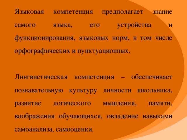 Языковая компетенция предполагает знание самого языка, его устройства и функционирования, языковых норм, в том числе орфографических и пунктуационных. Лингвистическая компетенция – обеспечивает познавательную культуру личности школьника, развитие логического мышления, памяти, воображения обучающихся, овладение навыками самоанализа, самооценки.