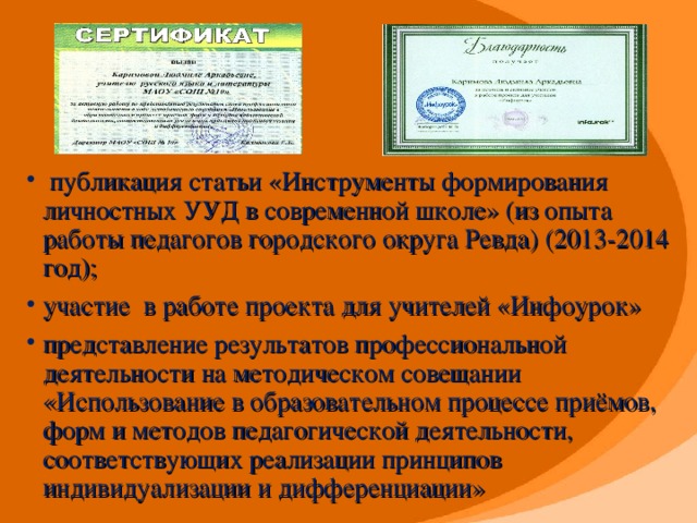 публикация статьи «Инструменты формирования личностных УУД в современной школе» (из опыта работы педагогов городского округа Ревда)  (2013-2014 год); участие в работе проекта для учителей «Инфоурок» представление результатов профессиональной деятельности на методическом совещании «Использование в образовательном процессе приёмов, форм и методов педагогической деятельности, соответствующих реализации принципов индивидуализации и дифференциации»