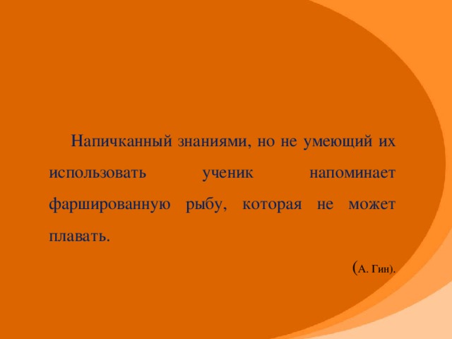 Напичканный знаниями, но не умеющий их использовать ученик напоминает фаршированную рыбу, которая не может плавать. ( А. Гин).