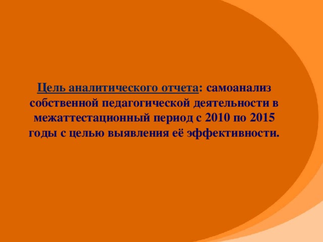 Цель аналитического отчета :  самоанализ собственной педагогической деятельности в межаттестационный период с 2010 по 2015 годы с целью выявления её эффективности.