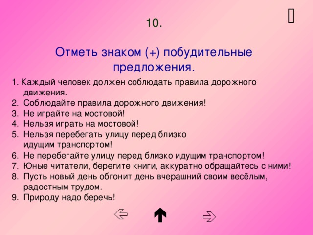   10.   Отметь знаком (+) побудительные предложения. 1. Каждый человек должен соблюдать правила дорожного движения. Соблюдайте правила дорожного движения! Не играйте на мостовой! Нельзя играть на мостовой! Нельзя перебегать улицу перед близко  идущим транспортом! Не перебегайте улицу перед близко идущим транспортом! Юные читатели, берегите книги, аккуратно обращайтесь с ними! Пусть новый день обгонит день вчерашний своим весёлым, радостным трудом. Природу надо беречь!    