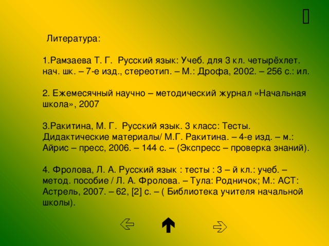   Литература:   1.Рамзаева Т. Г. Русский язык: Учеб. для 3 кл. четырёхлет. нач. шк. – 7-е изд., стереотип. – М.: Дрофа, 2002. – 256 с.: ил.   2. Ежемесячный научно – методический журнал «Начальная школа», 2007   3.Ракитина, М. Г. Русский язык. 3 класс: Тесты.  Дидактические материалы/ М.Г. Ракитина. – 4-е изд. – м.:  Айрис – пресс, 2006. – 144 с. – (Экспресс – проверка знаний).   4. Фролова, Л. А. Русский язык : тесты : 3 – й кл.: учеб. –  метод. пособие / Л. А. Фролова. – Тула: Родничок; М.: АСТ: Астрель, 2007. – 62, [ 2 ] с. – ( Библиотека учителя начальной школы).       