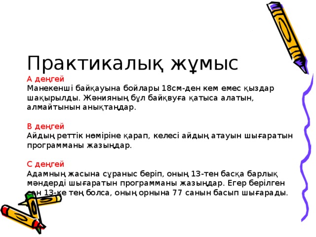 Практикалық жұмыс  А деңгей  Манекенші байқауына бойлары 18см-ден кем емес қыздар шақырылды. Жәнияның бұл байқвуға қатыса алатын, алмайтынын анықтаңдар.   В деңгей  Айдың реттік нөміріне қарап, келесі айдың атауын шығаратын программаны жазыңдар.   С деңгей  Адамның жасына сұраныс беріп, оның 13-тен басқа барлық мәндерді шығаратын программаны жазыңдар. Егер берілген сан 13-ке тең болса, оның орнына 77 санын басып шығарады.