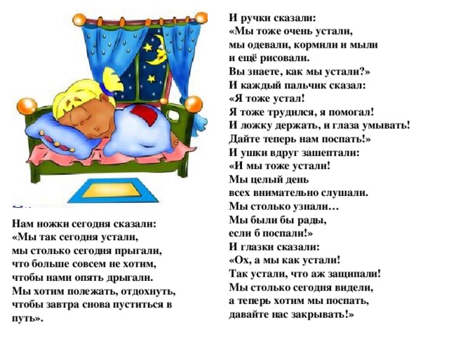 И ручки сказали:  «Мы тоже очень устали,  мы одевали, кормили и мыли  и ещё рисовали.  Вы знаете, как мы устали?»  И каждый пальчик сказал:  «Я тоже устал!  Я тоже трудился, я помогал!  И ложку держать, и глаза умывать!  Дайте теперь нам поспать!»  И ушки вдруг зашептали:  «И мы тоже устали!  Мы целый день  всех внимательно слушали.  Мы столько узнали…  Мы были бы рады,  если б поспали!»  И глазки сказали:  «Ох, а мы как устали!  Так устали, что аж защипали!  Мы столько сегодня видели,  а теперь хотим мы поспать,  давайте нас закрывать!» Нам ножки сегодня сказали:  «Мы так сегодня устали,  мы столько сегодня прыгали,  что больше совсем не хотим,  чтобы нами опять дрыгали.  Мы хотим полежать, отдохнуть,  чтобы завтра снова пуститься в путь».