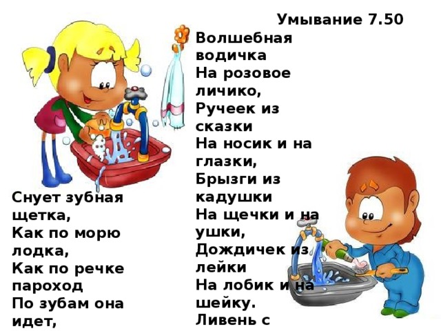 Умывание 7.50 Волшебная водичка  На розовое личико,  Ручеек из сказки  На носик и на глазки,  Брызги из кадушки  На щечки и на ушки,  Дождичек из лейки  На лобик и на шейку.  Ливень с теплой тучки  На маленькие ручки.  Вот какой чистюля! Целуй меня, мамуля! Снует зубная щетка,  Как по морю лодка,  Как по речке пароход  По зубам она идет,  Вверх и вниз, туда-обратно.  Счистим мы налет и пятна.  Чтобы зубки не болели,  Чтоб как зимний снег белели