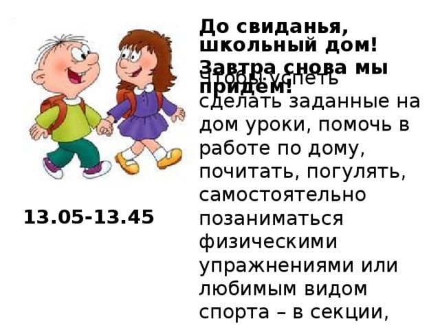 До свиданья, школьный дом! Завтра снова мы придём!  Чтобы успеть сделать заданные на дом уроки, помочь в работе по дому, почитать, погулять, самостоятельно позаниматься физическими упражнениями или любимым видом спорта – в секции, нужно уметь правильно распределить время. 13.05-13.45