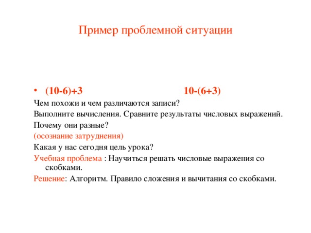 Пример проблемной ситуации (10-6)+3 10-(6+3) Чем похожи и чем различаются записи? Выполните вычисления. Сравните результаты числовых выражений. Почему они разные? (осознание затруднения) Какая у нас сегодня цель урока? Учебная проблема : Научиться решать числовые выражения со скобками. Решение : Алгоритм. Правило сложения и вычитания со скобками.