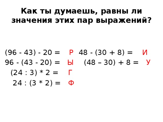 Как ты думаешь, равны ли значения этих пар выражений? (96 - 43) - 20 =  Р    48 - (30 + 8) = И  96 - (43 - 20) = Ы     (48 – 30) + 8 = У          (24 : 3) * 2 = Г      24 : (3 * 2) = Ф