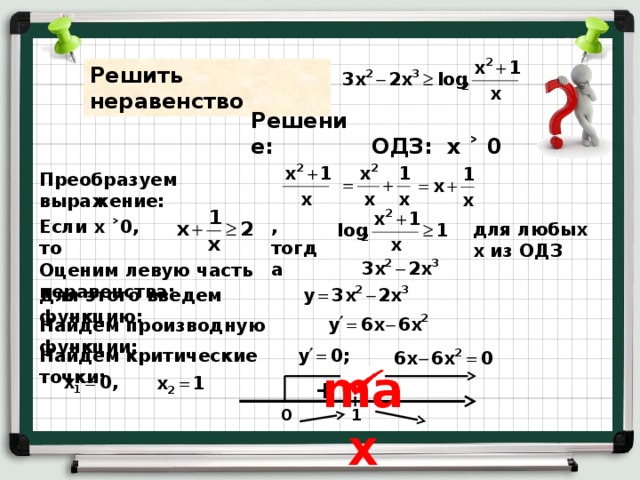 Решить неравенство Решение: ОДЗ: х ˃ 0 Преобразуем выражение: Если х ˃0 , то ,тогда для любых х из ОДЗ Оценим левую часть неравенства: Для этого введем функцию: Найдем производную функции: Найдем критические точки: max + - 1 0