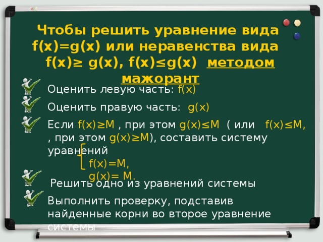 Чтобы решить уравнение вида f(x)=g(x) или неравенства вида f(x) ≥ g(x), f(x)≤g(x) методом мажорант Оценить левую часть: f(x)  Оценить правую часть: g(x) Если f(x) ≥М , при этом g(x)≤M (  или f(x) ≤М, , при этом g(x)≥M ),  составить систему уравнений  f(x)=М,  g(x)= М. Решить одно из уравнений системы Выполнить проверку, подставив найденные корни во второе уравнение системы