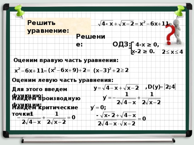 Решить уравнение: Решение: ОДЗ: 4-х ≥ 0,  х-2 ≥ 0. Оценим правую часть уравнения: Оценим левую часть уравнения: Для этого введем функцию: Найдем производную функции: Найдем критические точки: