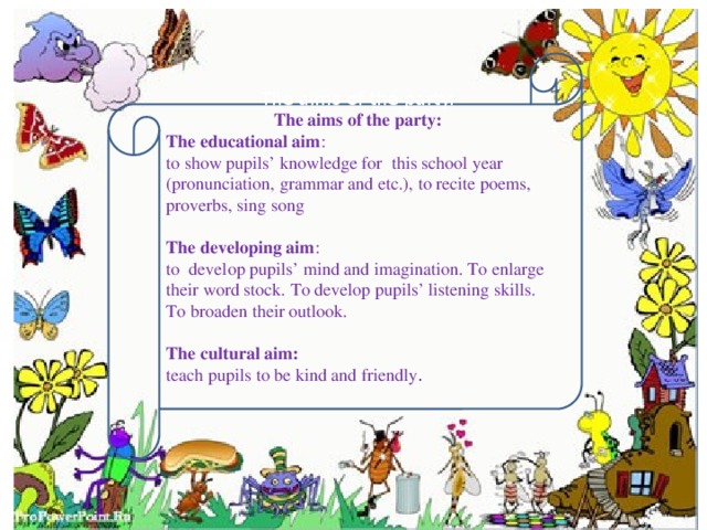 The aims of the party: The aims of the party: The educational aim : to show pupils’ knowledge for this school year (pronunciation, grammar and etc.), to recite poems, proverbs, sing song The developing aim : to develop pupils’ mind and imagination. To enlarge their word stock. To develop pupils’ listening skills. To broaden their outlook. The cultural aim:  teach pupils to be kind and friendly .