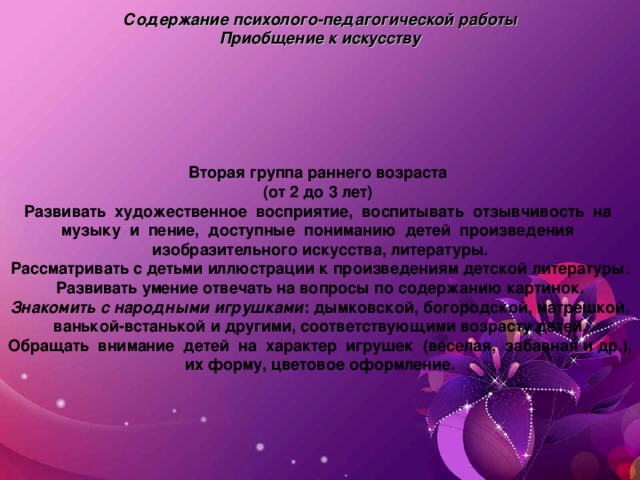 Содержание психолого-педагогической работы  Приобщение к искусству   Вторая группа раннего возраста ( от 2 до 3 лет) Развивать художественное восприятие, воспитывать отзывчивость на музыку и пение, доступные пониманию детей произведения изобразительного искусства, литературы. Рассматривать с детьми иллюстрации к произведениям детской литературы. Развивать умение отвечать на вопросы по содержанию картинок. Знакомить с народными игрушками : дымковской, богородской, матрешкой, ванькой-встанькой и другими, соответствующими возрасту детей. Обращать внимание детей на характер игрушек (веселая, забавная и др.), их форму, цветовое оформление.