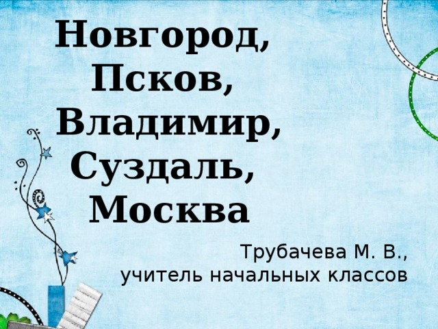 Новгород,  Псков,  Владимир, Суздаль,  Москва Трубачева М. В., учитель начальных классов