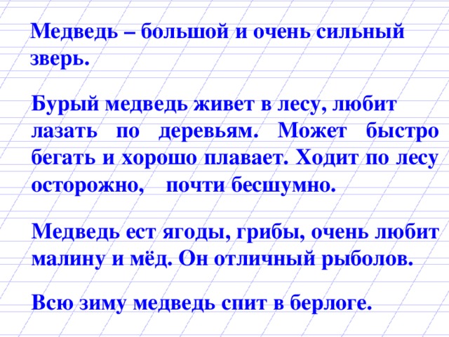 Медведь – большой и очень сильный зверь.  Бурый медведь живет в лесу, любит лазать по деревьям. Может быстро бегать и хорошо плавает. Ходит по лесу осторожно,  почти бесшумно. Медведь ест ягоды, грибы, очень любит малину и мёд. Он отличный рыболов. Всю зиму медведь спит в берлоге.