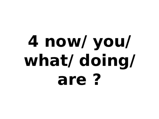 4 now/ you/ what/ doing/ are ?