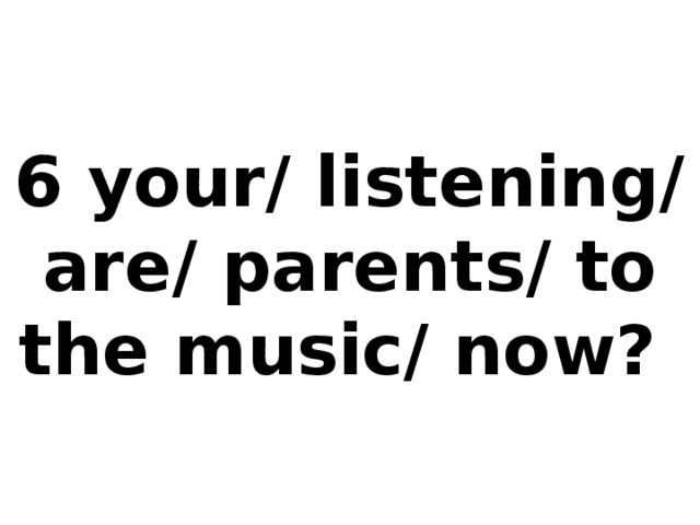 6 your/ listening/ are/ parents/ to the music/ now?
