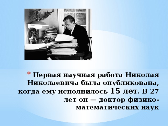 Первая научная работа Николая Николаевича была опубликована, когда ему исполнилось 15 лет . В 27 лет он — доктор физико-математических наук