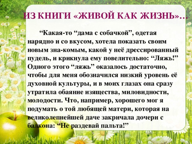 ИЗ КНИГИ «ЖИВОЙ КАК ЖИЗНЬ»…  “ Какая-то “дама с собачкой”, одетая нарядно и со вкусом, хотела показать своим новым зна-комым, какой у неё дрессированный пудель, и крикнула ему повелительно: “Ляжь!” Одного этого “ляжь” оказалось достаточно, чтобы для меня обозначился низкий уровень её духовной культуры, и в моих глазах она сразу утратила обаяние изящества, миловидности, молодости. Что, например, хорошего мог я подумать о той любящей матери, которая на великолепнейшей даче закричала дочери с балкона: “Не раздевай пальта!”