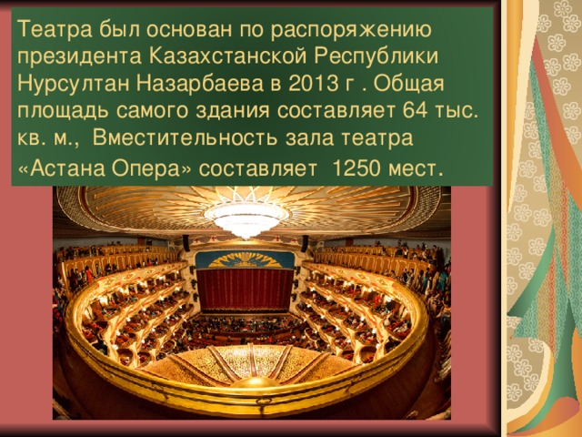 Театра был основан по распоряжению президента Казахстанской Республики Нурсултан Назарбаева в 2013 г . Общая площадь самого здания составляет 64 тыс. кв. м., Вместительность зала театра «Астана Опера» составляет 1250 мест .