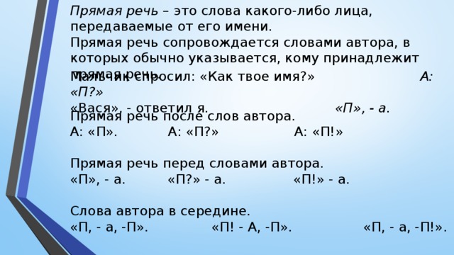 Прямая речь – это слова какого-либо лица, передаваемые от его имени. Прямая речь сопровождается словами автора, в которых обычно указывается, кому принадлежит прямая речь. Мальчик спросил: «Как твое имя?» А: «П?» «Вася», - ответил я. «П», - а. Прямая речь после слов автора. А: «П». А: «П?» А: «П!» Прямая речь перед словами автора. «П», - а. «П?» - а. «П!» - а. Слова автора в середине. «П, - а, -П». «П! - А, -П». «П, - а, -П!».