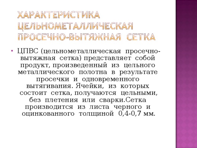 ЦПВС (цельнометаллическая просечно-вытяжная сетка) представляет собой продукт, произведенный из цельного металлического полотна в результате просечки и одновременного вытягивания. Ячейки, из которых состоит сетка, получаются цельными, без плетения или сварки.Сетка производится из листа черного и оцинкованного толщиной 0,4-0,7 мм.