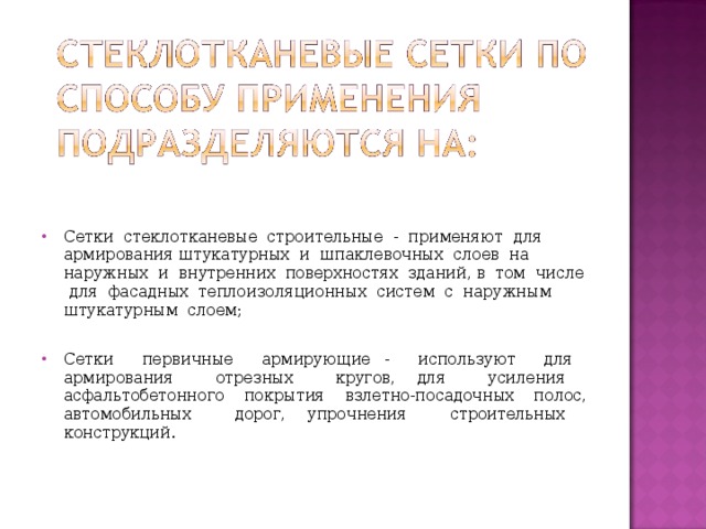 Сетки стеклотканевые строительные - применяют для армирования штукатурных и шпаклевочных слоев на наружных и внутренних поверхностях зданий, в том числе для фасадных теплоизоляционных систем с наружным штукатурным слоем;  Сетки первичные армирующие - используют для армирования отрезных кругов, для усиления асфальтобетонного покрытия взлетно-посадочных полос, автомобильных дорог, упрочнения строительных конструкций.