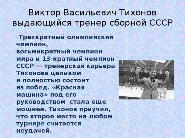 Виктор Васильевич Тихонов выдающийся тренер сборной СССР  Трехкратный олимпийский чемпион, восьмикратный чемпион мира и 13-кратный чемпион СССР — тренерская карьера Тихонова целиком и полностью состоит из побед. «Красная машина» под его руководством  стала еще мощнее. Тихонов приучил, что второе место на любом турнире считается неудачей.