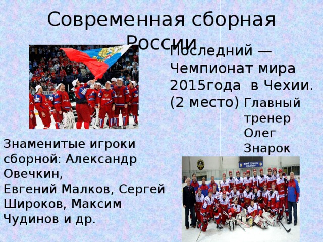 Современная сборная России Последний — Чемпионат мира 2015года в Чехии. (2 место) Главный тренер  Олег Знарок Знаменитые игроки сборной: Александр Овечкин, Евгений Малков, Сергей Широков, Максим Чудинов и др.