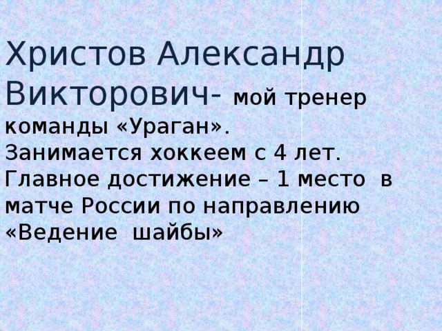 Христов Александр Викторович- мой тренер команды «Ураган». Занимается хоккеем с 4 лет. Главное достижение – 1 место в матче России по направлению «Ведение шайбы»