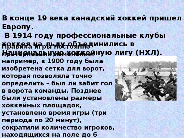 В конце 19 века канадский хоккей пришел в Европу.  В 1914 году профессиональные клубы хоккея на льду объединились в Национальную хоккейную лигу (НХЛ). Правила игры постоянно претерпевали изменения: например, в 1900 году была изобретена сетка для ворот, которая позволяла точно определить – был ли забит гол в ворота команды. Позднее были установлены размеры хоккейных площадок, установлено время игры (три периода по 20 минут), сократили количество игроков, находящихся на поле до 6 человек, стали возможными замены игроков не только по состоянию здоровья