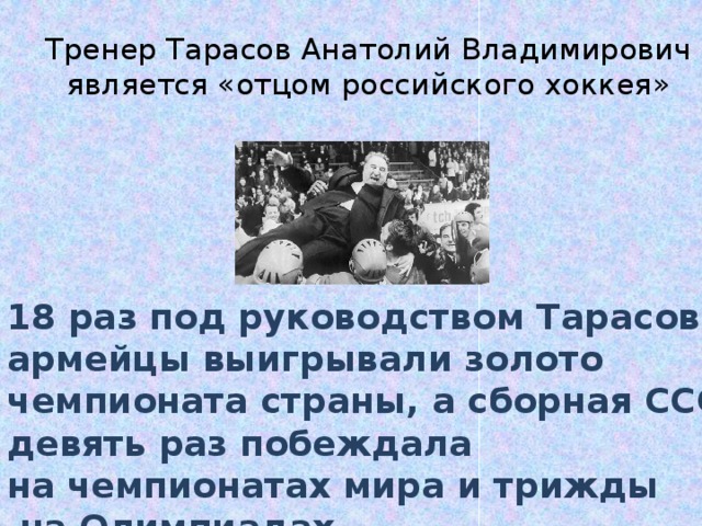 Тренер Тарасов Анатолий Владимирович является «отцом российского хоккея» 18 раз под руководством Тарасова армейцы выигрывали золото чемпионата страны, а сборная СССР девять раз побеждала на чемпионатах мира и трижды  на Олимпиадах