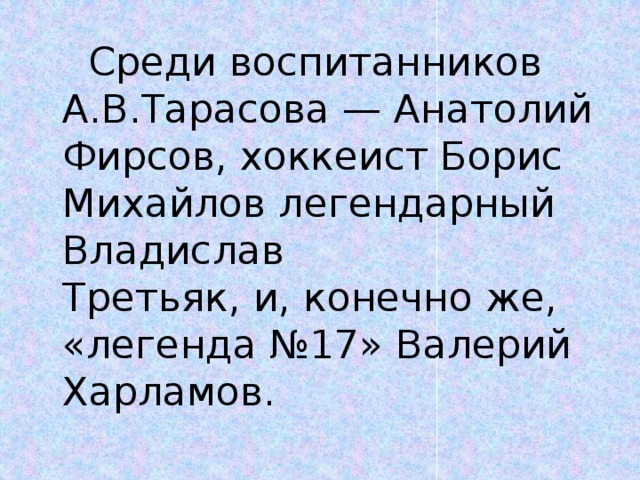 Среди воспитанников А.В.Тарасова — Анатолий Фирсов, хоккеист Борис Михайлов легендарный  Владислав Третьяк, и, конечно же,  «легенда №17» Валерий Харламов.