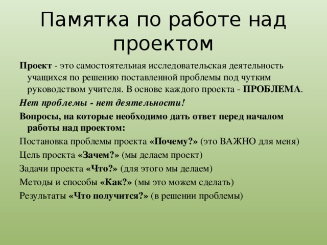 Памятка по работе над проектом Проект - это самостоятельная исследовательская деятельность учащихся по решению поставленной проблемы под чутким руководством учителя. В основе каждого проекта - ПРОБЛЕМА . Нет проблемы - нет деятельности! Вопросы, на которые необходимо дать ответ перед началом работы над проектом: Постановка проблемы проекта «Почему?» (это ВАЖНО для меня) Цель проекта «Зачем?» (мы делаем проект) Задачи проекта «Что?» (для этого мы делаем) Методы и способы «Как?» (мы это можем сделать) Результаты «Что получится?» (в решении проблемы)