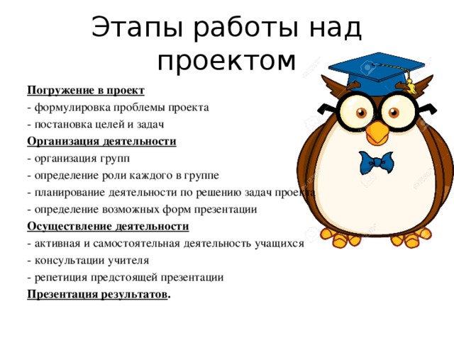 Этапы работы над проектом Погружение в проект - формулировка проблемы проекта - постановка целей и задач Организация деятельности - организация групп - определение роли каждого в группе - планирование деятельности по решению задач проекта - определение возможных форм презентации Осуществление деятельности - активная и самостоятельная деятельность учащихся - консультации учителя - репетиция предстоящей презентации Презентация результатов .