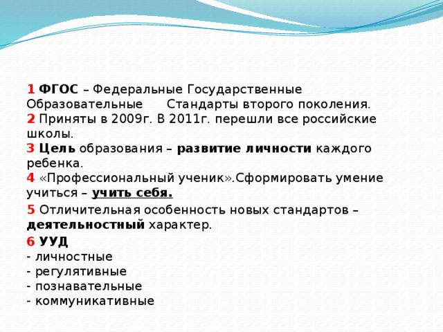 1  ФГОС – Федеральные Государственные Образовательные Стандарты второго поколения.  2 Приняты в 2009г. В 2011г. перешли все российские школы.  3  Цель образования – развитие личности каждого ребенка.  4 «Профессиональный ученик».Сформировать умение учиться – учить себя. 5 Отличительная особенность новых стандартов – деятельностный характер. 6  УУД  - личностные  - регулятивные  - познавательные  - коммуникативные