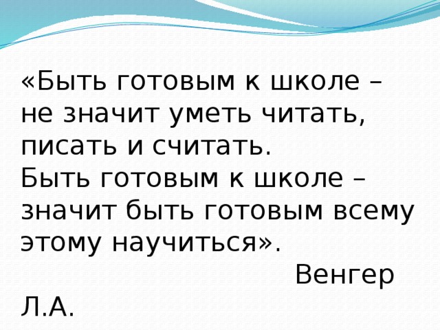 «Быть готовым к школе – не значит уметь читать, писать и считать. Быть готовым к школе – значит быть готовым всему этому научиться».  Венгер Л.А.