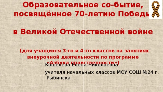 Образовательное со-бытие, посвящённое 70-летию Победы  в Великой Отечественной войне   (для учащихся 3-го и 4-го классов на занятиях внеурочной деятельности по программе  «Азбука нравственности»)  Кошелева Елена Николаевна  учителя начальных классов МОУ СОШ №24 г. Рыбинска