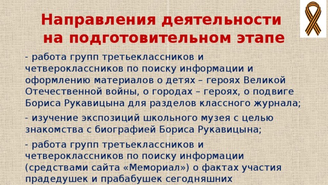 Направления деятельности  на подготовительном этапе - работа групп третьеклассников и четвероклассников по поиску информации и оформлению материалов о детях – героях Великой Отечественной войны, о городах – героях, о подвиге Бориса Рукавицына для разделов классного журнала; - изучение экспозиций школьного музея с целью знакомства с биографией Бориса Рукавицына; - работа групп третьеклассников и четвероклассников по поиску информации (средствами сайта «Мемориал») о фактах участия прадедушек и прабабушек сегодняшних третьеклассников и четвероклассников в Великой Отечественной войне и оформление семейных альбомов.