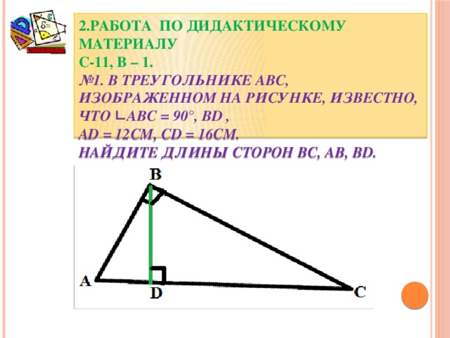 2.Работа по дидактическому материалу  С-11, В – 1.  №1. В треугольнике АВС, изображенном на рисунке, известно, что ∟АВС = 90°, BD ,  AD = 12см, CD = 16см.  Найдите длины сторон BC, AB, BD.