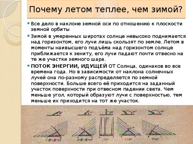 Почему летом теплее, чем зимой? Все дело в наклоне земной оси по отношению к плоскости земной орбиты Зимой в умеренных широтах солнце невысоко поднимается над горизонтом, его лучи лишь скользят по земле. Летом в моменты наивысшего подъёма над горизонтом солнце приближается к зениту, его лучи падают почти отвесно на те же участки земного шара. ПОТОК ЭНЕРГИИ, ИДУЩЕЙ ОТ Солнца, одинаков во все времена года. Но в зависимости от наклона солнечных лучей она по-разному распределяется по земной поверхности. Больше всего её приходится на заданный участок поверхности при отвесном падении света. Чем меньше угол, который образуют лучи с поверхностью, тем меньше их приходится на тот же участок.  Все дело в наклоне земной оси по отношению к плоскости земной орбиты  Именно эту зависимость применяет курортник, загорающий под солнцем юга, когда он поворачивает свой топчан так, чтобы солнечные лучи как можно менее отклонялись от перпендикуляра к плоскости топчана. 9