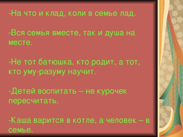 -На что и клад, коли в семье лад.   -Вся семья вместе, так и душа на месте.   -Не тот батюшка, кто родит, а тот, кто уму-разуму научит.   -Детей воспитать – не курочек пересчитать.   -Каша варится в котле, а человек – в семье.