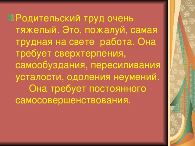 Родительский труд очень тяжелый. Это, пожалуй, самая трудная на свете работа. Она требует сверхтерпения, самообуздания, пересиливания усталости, одоления неумений. Она требует постоянного самосовершенствования.