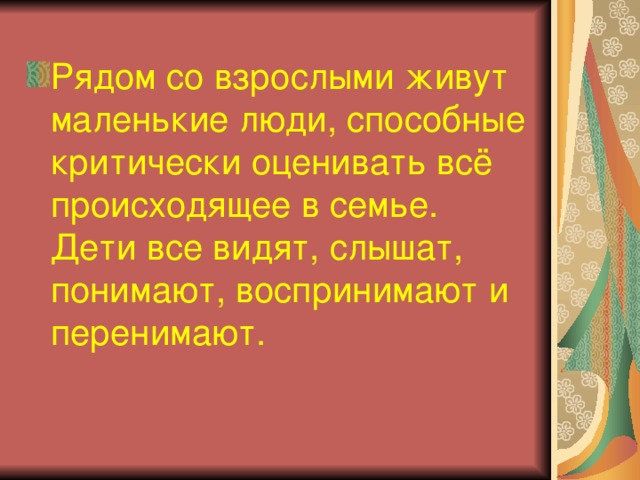 Рядом со взрослыми живут маленькие люди, способные критически оценивать всё происходящее в семье. Дети все видят, слышат, понимают, воспринимают и перенимают.