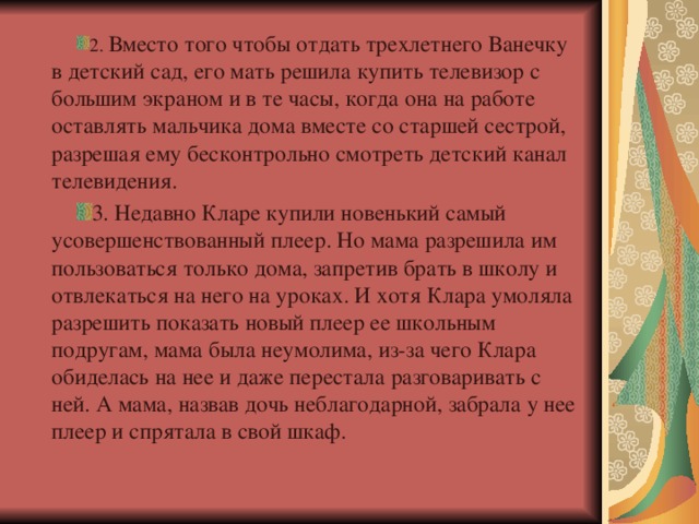 2. Вместо того чтобы отдать трехлетнего Ванечку в детский сад, его мать решила купить телевизор с большим экраном и в те часы, когда она на работе оставлять мальчика дома вместе со старшей сестрой, разрешая ему бесконтрольно смотреть детский канал телевидения. 3. Недавно Кларе купили новенький самый усовершенствованный плеер. Но мама разрешила им пользоваться только дома, запретив брать в школу и отвлекаться на него на уроках. И хотя Клара умоляла разрешить показать новый плеер ее школьным подругам, мама была неумолима, из-за чего Клара обиделась на нее и даже перестала разговаривать с ней. А мама, назвав дочь неблагодарной, забрала у нее плеер и спрятала в свой шкаф.