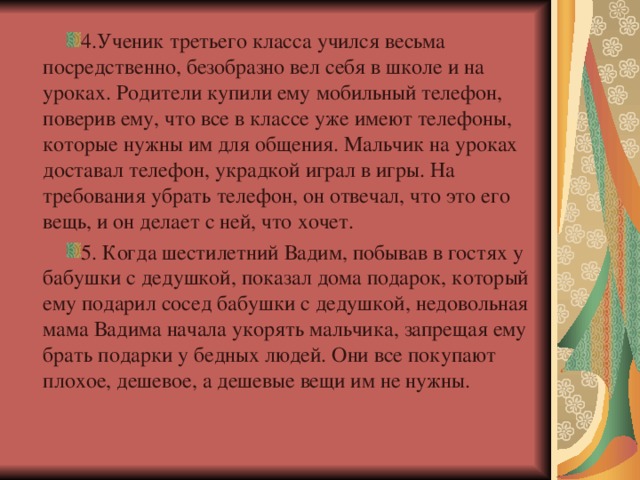 4.Ученик третьего класса учился весьма посредственно, безобразно вел себя в школе и на уроках. Родители купили ему мобильный телефон, поверив ему, что все в классе уже имеют телефоны, которые нужны им для общения. Мальчик на уроках доставал телефон, украдкой играл в игры. На требования убрать телефон, он отвечал, что это его вещь, и он делает с ней, что хочет.  5. Когда шестилетний Вадим, побывав в гостях у бабушки с дедушкой, показал дома подарок, который ему подарил сосед бабушки с дедушкой, недовольная мама Вадима начала укорять мальчика, запрещая ему брать подарки у бедных людей. Они все покупают плохое, дешевое, а дешевые вещи им не нужны.